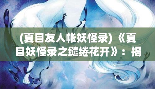 (夏目友人帐妖怪录) 《夏目妖怪录之缱绻花开》：揭示自然与妖怪间的和谐共存之道，以节点花盛放为契机，探寻人与自然的和谐相处之美。