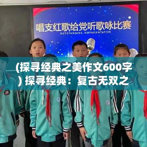 (探寻经典之美作文600字) 探寻经典：复古无双之韵，品味一代风华的独特魅力与历久弥新的哲学智慧