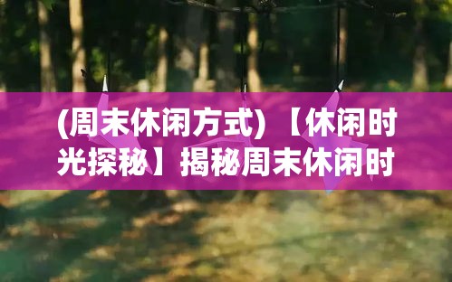 (周末休闲方式) 【休闲时光探秘】揭秘周末休闲时间：如何在短短两天内实现完美放松与充电？